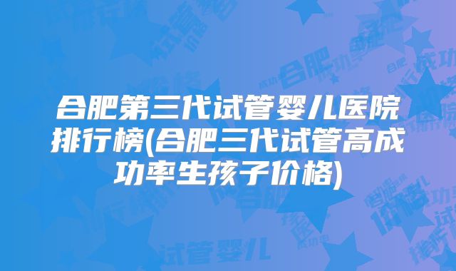 合肥第三代试管婴儿医院排行榜(合肥三代试管高成功率生孩子价格)