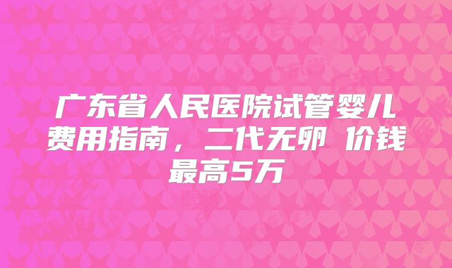 广东省人民医院试管婴儿费用指南，二代无卵�价钱最高5万