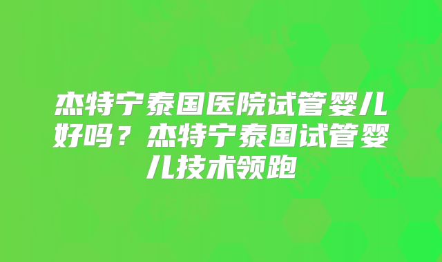杰特宁泰国医院试管婴儿好吗？杰特宁泰国试管婴儿技术领跑