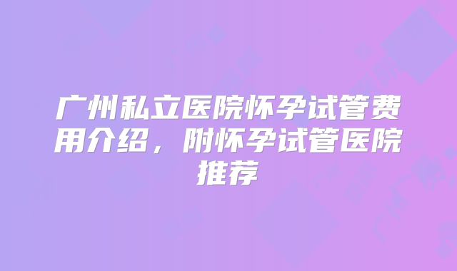 广州私立医院怀孕试管费用介绍，附怀孕试管医院推荐