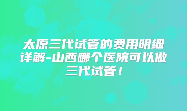 太原三代试管的费用明细详解-山西哪个医院可以做三代试管！