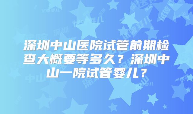 深圳中山医院试管前期检查大概要等多久?深圳中山一院试管婴儿?