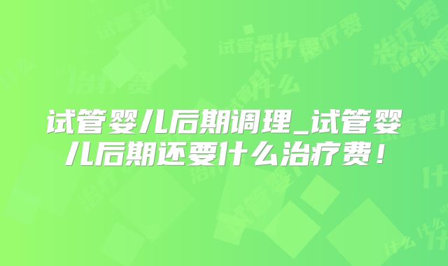 试管婴儿后期调理_试管婴儿后期还要什么治疗费!