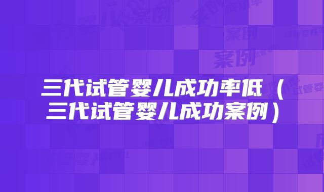 三代试管婴儿成功率低（三代试管婴儿成功案例）