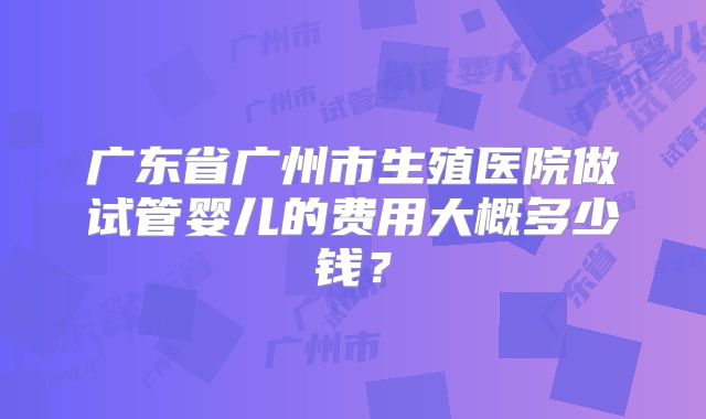 广东省广州市生殖医院做试管婴儿的费用大概多少钱?