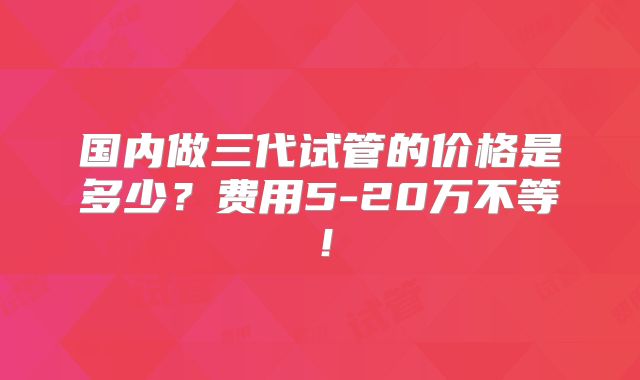 国内做三代试管的价格是多少？费用5-20万不等！
