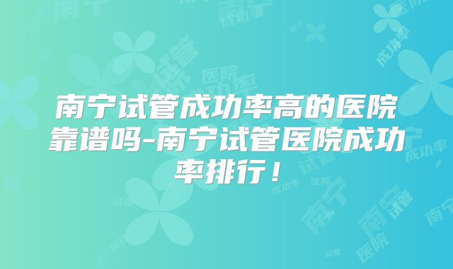南宁试管成功率高的医院靠谱吗-南宁试管医院成功率排行！