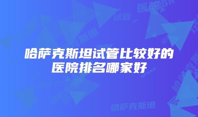 哈萨克斯坦试管比较好的医院排名哪家好