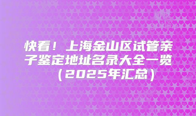 快看！上海金山区试管亲子鉴定地址名录大全一览（2025年汇总）