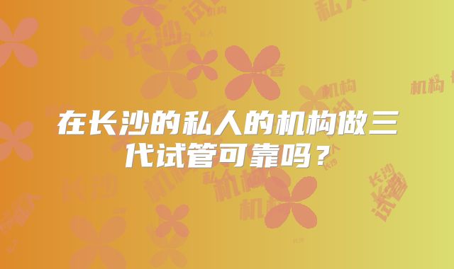 在长沙的私人的机构做三代试管可靠吗？