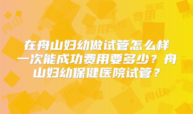在舟山妇幼做试管怎么样一次能成功费用要多少?舟山妇幼保健医院试管?