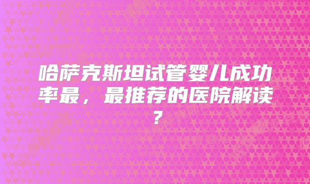 哈萨克斯坦试管婴儿成功率最，最推荐的医院解读？