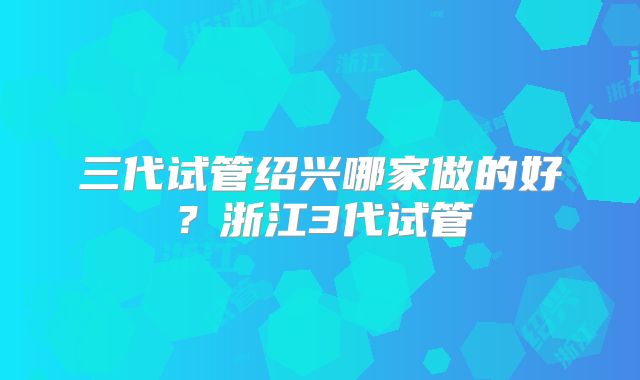三代试管绍兴哪家做的好？浙江3代试管
