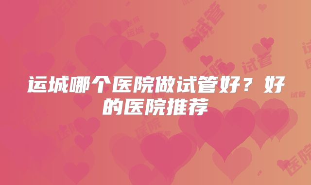 运城哪个医院做试管好？好的医院推荐