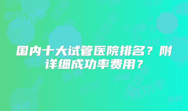 国内十大试管医院排名?附详细成功率费用?