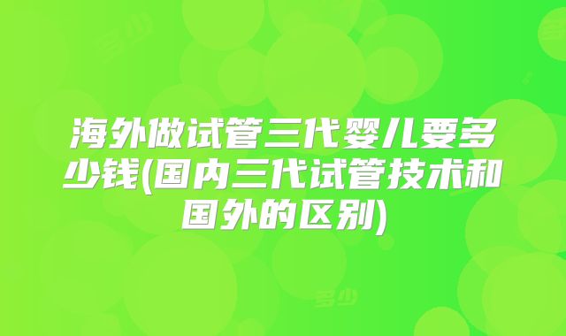 海外做试管三代婴儿要多少钱(国内三代试管技术和国外的区别)
