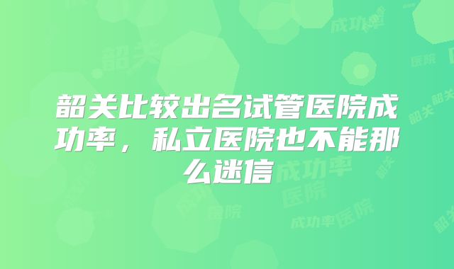 韶关比较出名试管医院成功率，私立医院也不能那么迷信