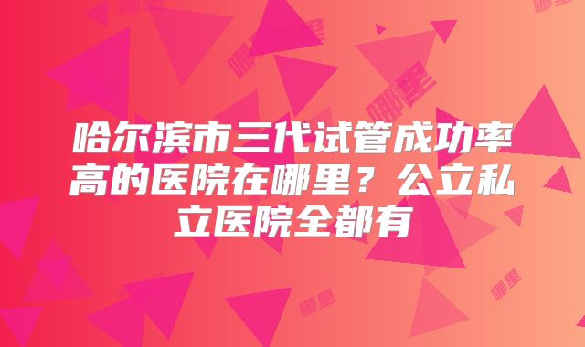 哈尔滨市三代试管成功率高的医院在哪里？公立私立医院全都有