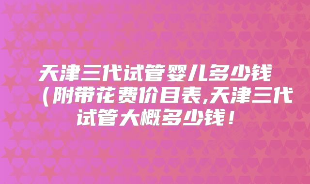 天津三代试管婴儿多少钱(附带花费价目表,天津三代试管大概多少钱!