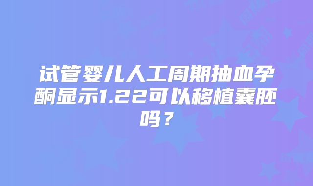 试管婴儿人工周期抽血孕酮显示1.22可以移植囊胚吗？