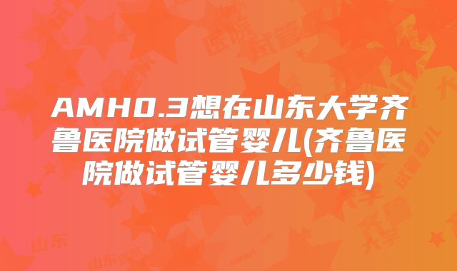 AMH0.3想在山东大学齐鲁医院做试管婴儿(齐鲁医院做试管婴儿多少钱)