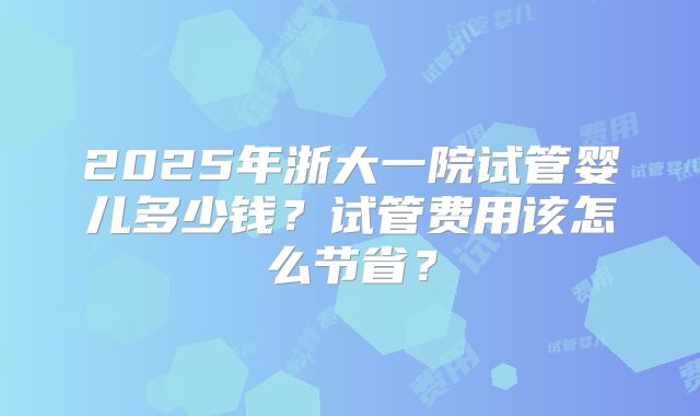 2025年浙大一院试管婴儿多少钱？试管费用该怎么节省？