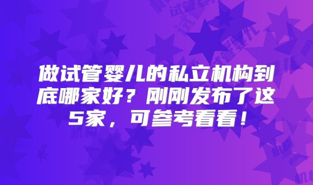 做试管婴儿的私立机构到底哪家好?刚刚发布了这5家,可参考看看!