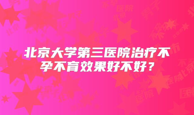 北京大学第三医院治疗不孕不育效果好不好？