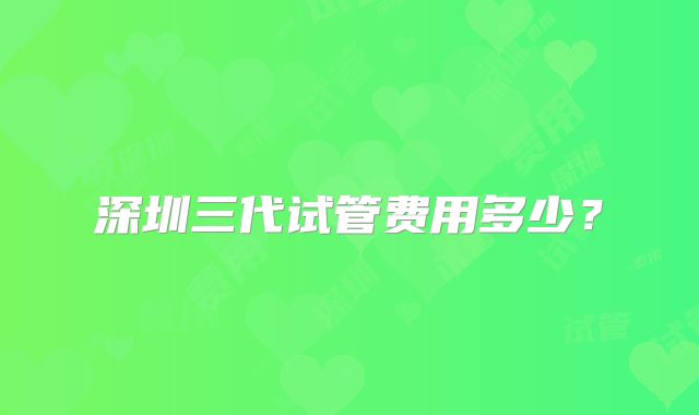 深圳三代试管费用多少?