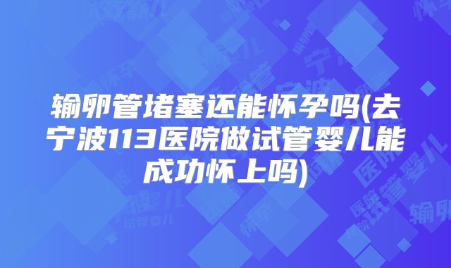 输卵管堵塞还能怀孕吗(去宁波113医院做试管婴儿能成功怀上吗)