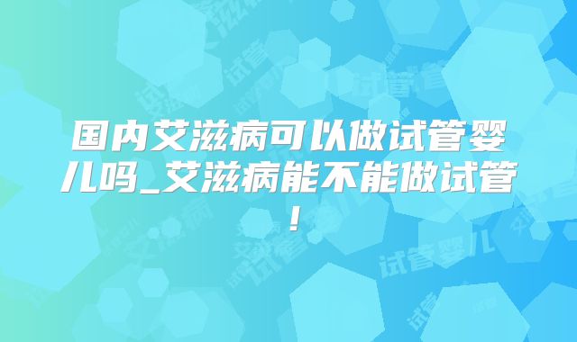 国内艾滋病可以做试管婴儿吗_艾滋病能不能做试管！
