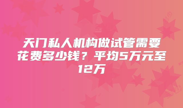 天门私人机构做试管需要花费多少钱？平均5万元至12万