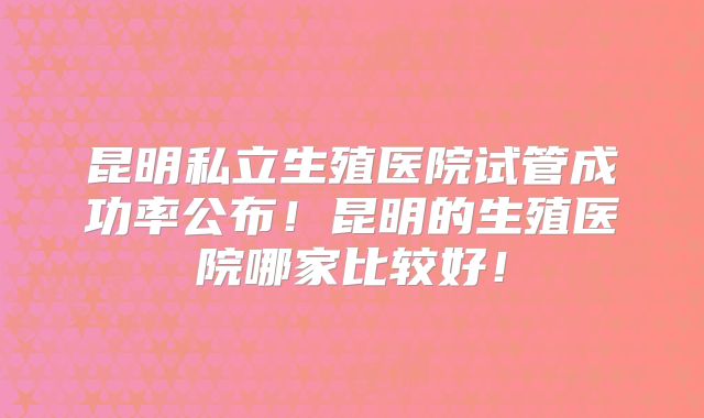 昆明私立生殖医院试管成功率公布！昆明的生殖医院哪家比较好！