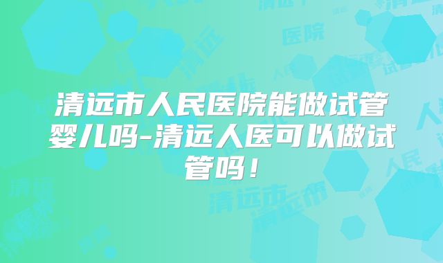 清远市人民医院能做试管婴儿吗-清远人医可以做试管吗！