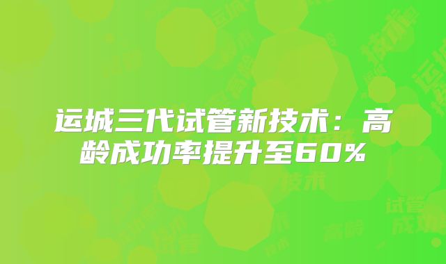 运城三代试管新技术:高龄成功率提升至60%