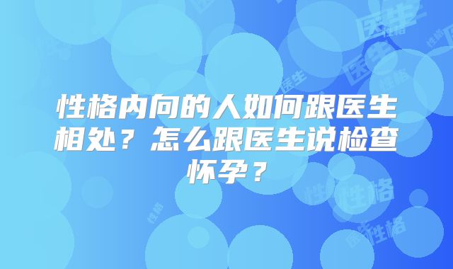 性格内向的人如何跟医生相处？怎么跟医生说检查怀孕？