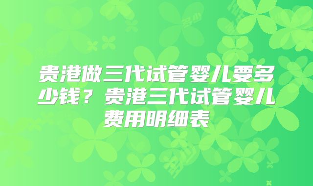贵港做三代试管婴儿要多少钱？贵港三代试管婴儿费用明细表