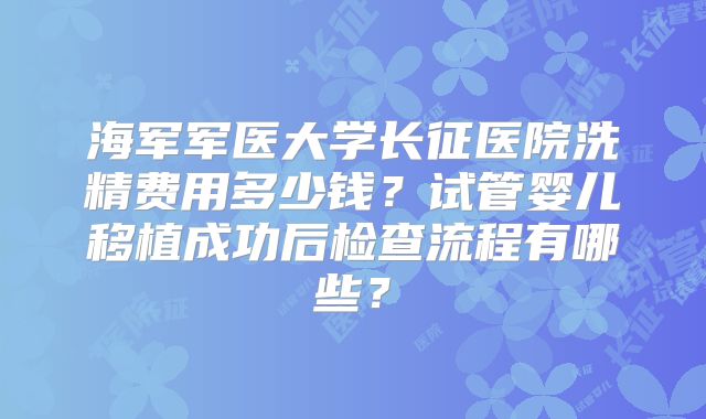 海军军医大学长征医院洗精费用多少钱?试管婴儿移植成功后检查流程有哪些?