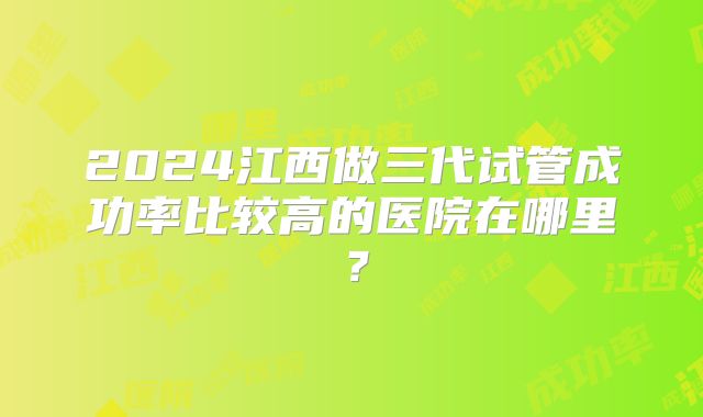 2024江西做三代试管成功率比较高的医院在哪里?