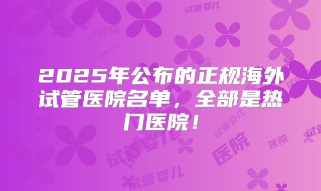 2025年公布的正规海外试管医院名单，全部是热门医院！