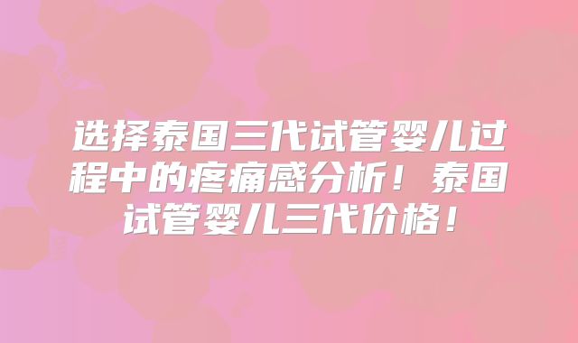 选择泰国三代试管婴儿过程中的疼痛感分析！泰国试管婴儿三代价格！
