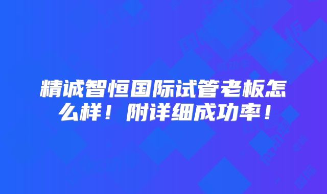 精诚智恒国际试管老板怎么样!附详细成功率!