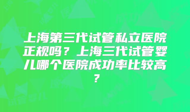 上海第三代试管私立医院正规吗？上海三代试管婴儿哪个医院成功率比较高？