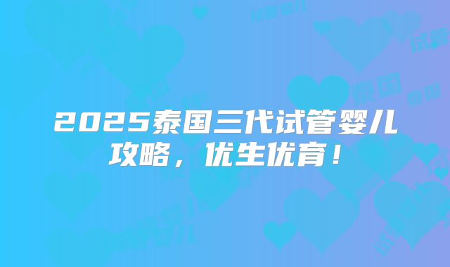 2025泰国三代试管婴儿攻略，优生优育！