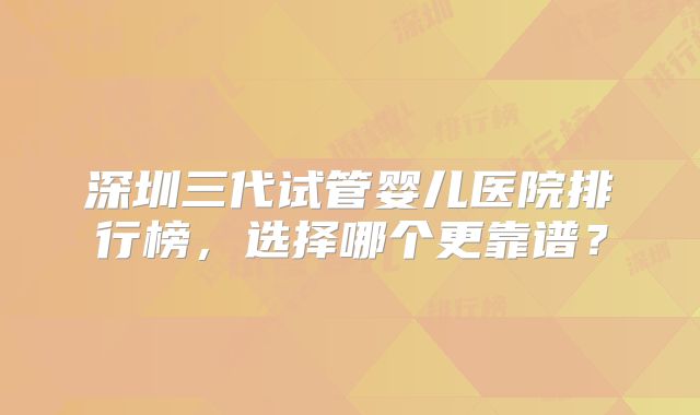 深圳三代试管婴儿医院排行榜,选择哪个更靠谱?
