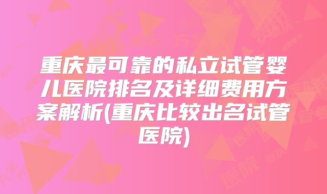重庆最可靠的私立试管婴儿医院排名及详细费用方案解析(重庆比较出名试管医院)