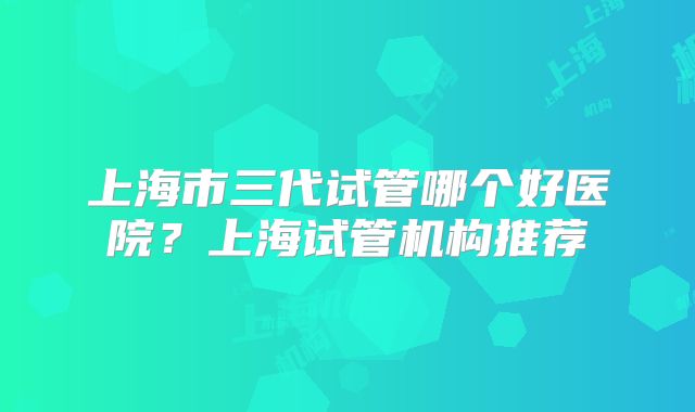 上海市三代试管哪个好医院?上海试管机构推荐