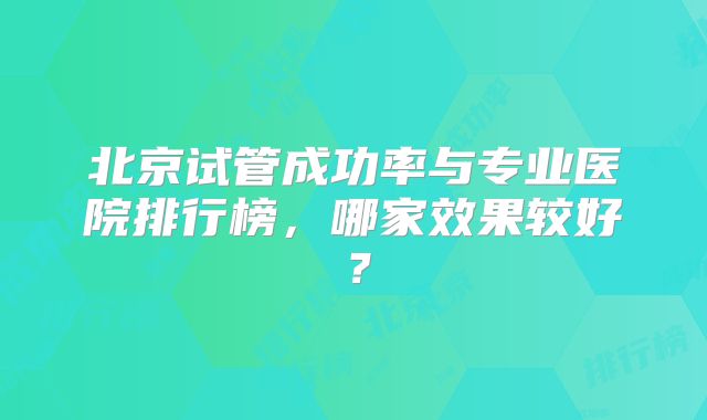 北京试管成功率与专业医院排行榜,哪家效果较好?
