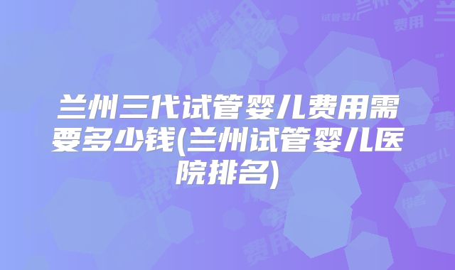 兰州三代试管婴儿费用需要多少钱(兰州试管婴儿医院排名)