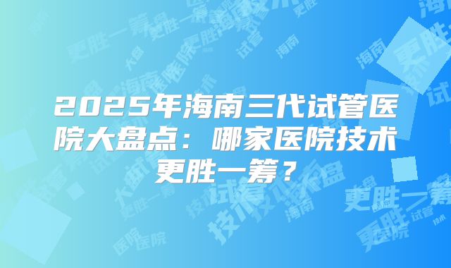 2025年海南三代试管医院大盘点：哪家医院技术更胜一筹？